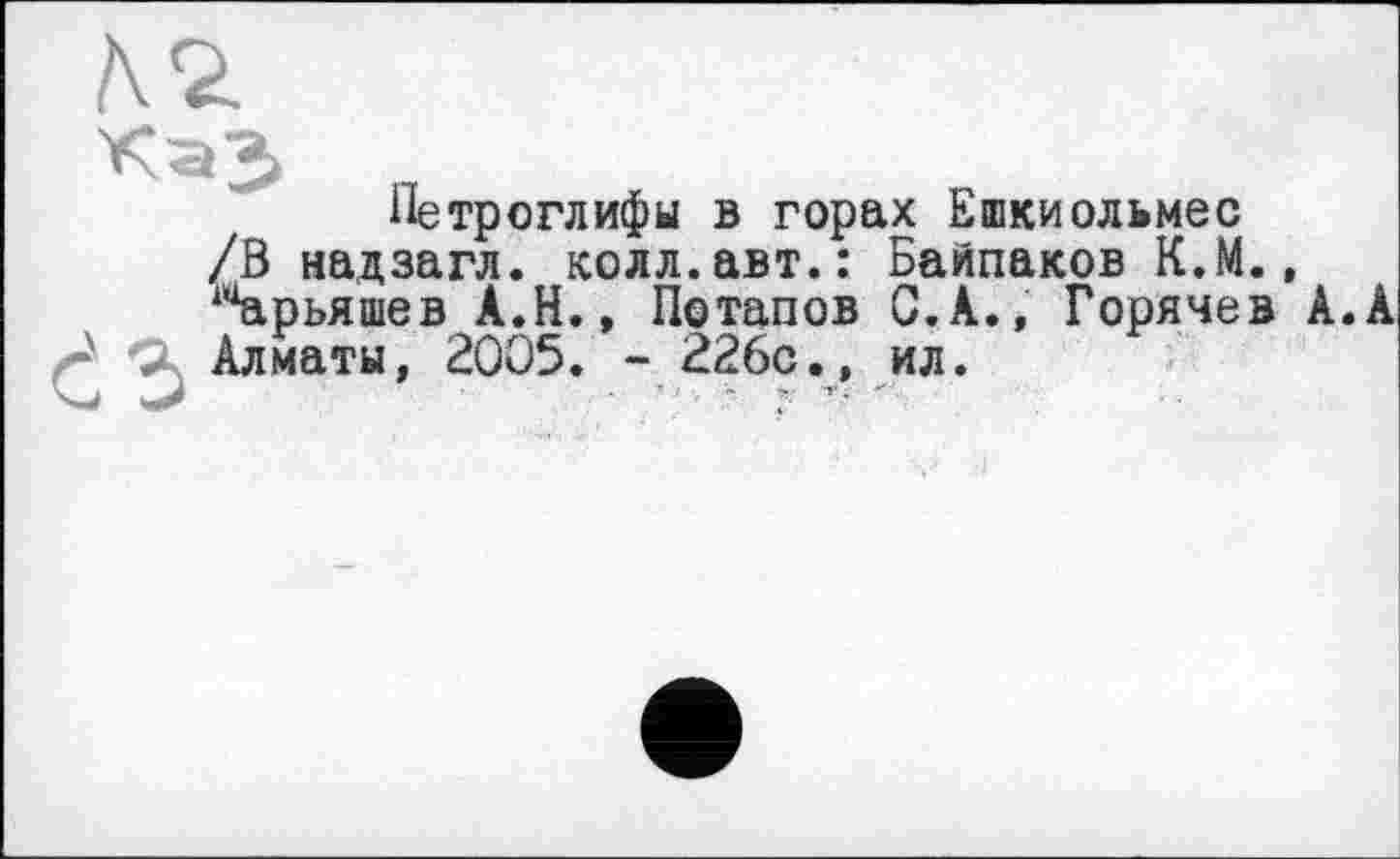 ﻿ъ
Петроглифы в горах Ешкиольмес /В надзагл. колл.авт.: Байпаков К.М. ‘“арьяшев А.Н., Потапов С.А., Горячев Алматы, 2005. - 226с., ил.